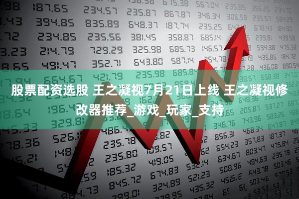 股票配资选股 王之凝视7月21日上线 王之凝视修改器推荐_游戏_玩家_支持