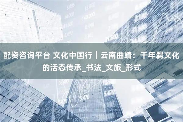 配资咨询平台 文化中国行｜云南曲靖：千年爨文化的活态传承_书法_文旅_形式