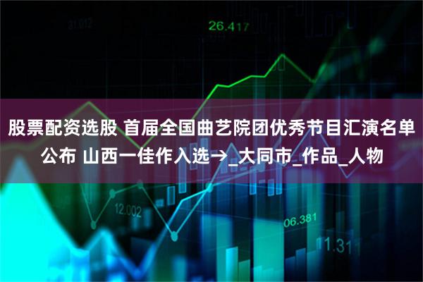 股票配资选股 首届全国曲艺院团优秀节目汇演名单公布 山西一佳作入选→_大同市_作品_人物