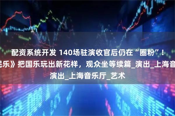 配资系统开发 140场驻演收官后仍在“圈粉”！《海上生民乐》把国乐玩出新花样，观众坐等续篇_演出_上海音乐厅_艺术