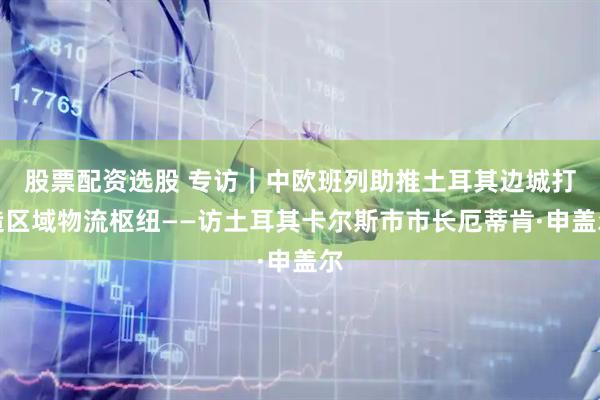 股票配资选股 专访｜中欧班列助推土耳其边城打造区域物流枢纽——访土耳其卡尔斯市市长厄蒂肯·申盖尔