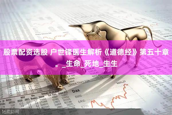 股票配资选股 户世锋医生解析《道德经》第五十章。_生命_死地_生生