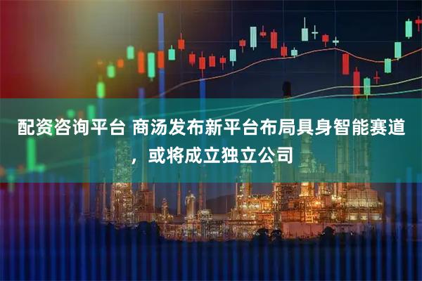 配资咨询平台 商汤发布新平台布局具身智能赛道，或将成立独立公司
