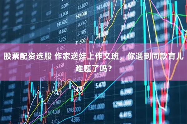 股票配资选股 作家送娃上作文班，你遇到同款育儿难题了吗？