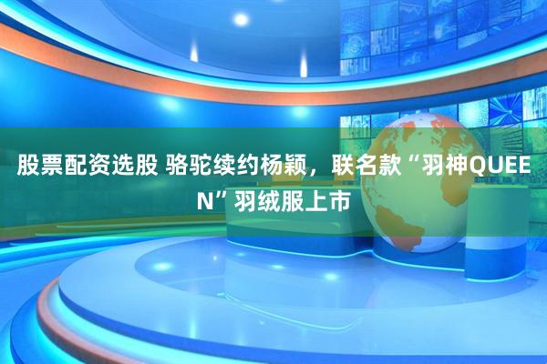 股票配资选股 骆驼续约杨颖,联名款“羽神QUEEN”羽绒服上市