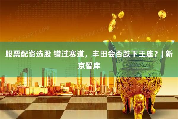 股票配资选股 错过赛道，丰田会否跌下王座？| 新京智库
