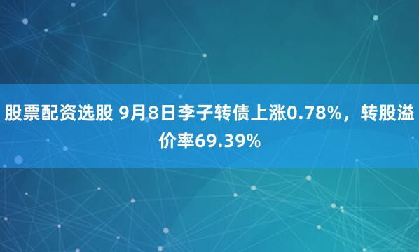 股票配资选股 9月8日李子转债上涨0.78%,转股溢价率69.39%