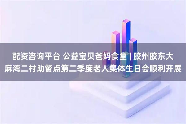 配资咨询平台 公益宝贝爸妈食堂 | 胶州胶东大麻湾二村助餐点第二季度老人集体生日会顺利开展