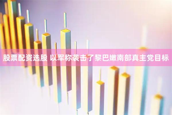 股票配资选股 以军称袭击了黎巴嫩南部真主党目标