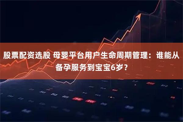 股票配资选股 母婴平台用户生命周期管理：谁能从备孕服务到宝宝6岁？