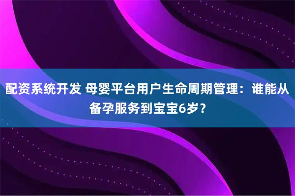 配资系统开发 母婴平台用户生命周期管理：谁能从备孕服务到宝宝6岁？