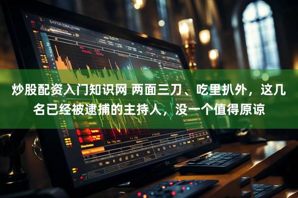 炒股配资入门知识网 两面三刀、吃里扒外，这几名已经被逮捕的主持人，没一个值得原谅