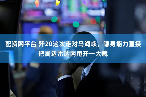 配资网平台 歼20这次走对马海峡，隐身能力直接把周边雷达网甩开一大截