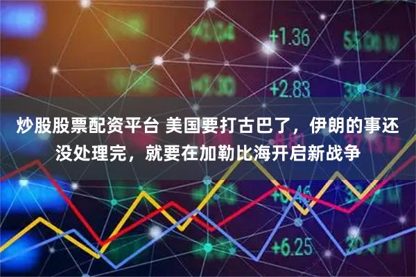 炒股股票配资平台 美国要打古巴了，伊朗的事还没处理完，就要在加勒比海开启新战争